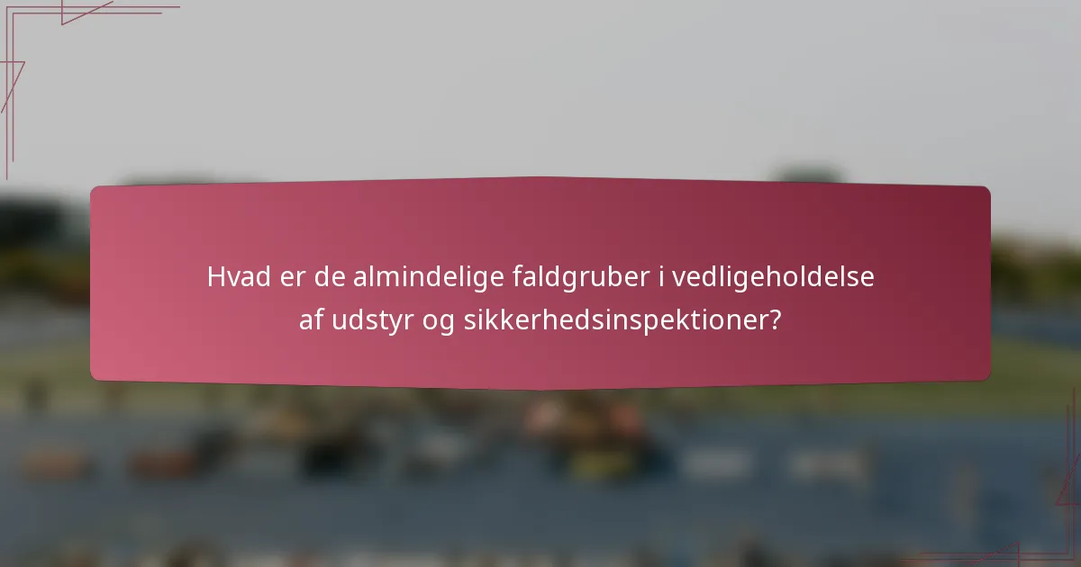 Hvad er de almindelige faldgruber i vedligeholdelse af udstyr og sikkerhedsinspektioner?